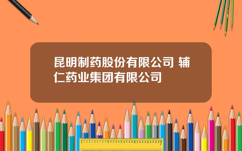 昆明制药股份有限公司 辅仁药业集团有限公司